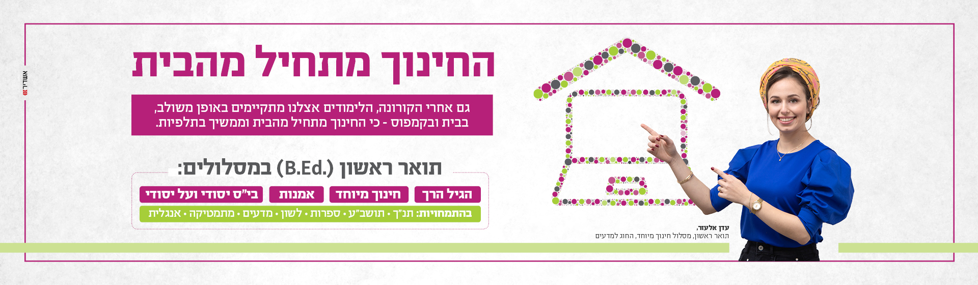 החינוך מתחיל מהבית. גם אחרי הקורונה, הלימודים אצלנו מתקיימים באופן משולב, בבית ובקמפוס - כי החינוך מתחיל מהבית וממשיך בתלפיות. תואר ראשון (B.Ed.) במסלולים: הגיל הרך, חינוך מיוחד, אמנות, בי"ס יסודי ועל יסודי