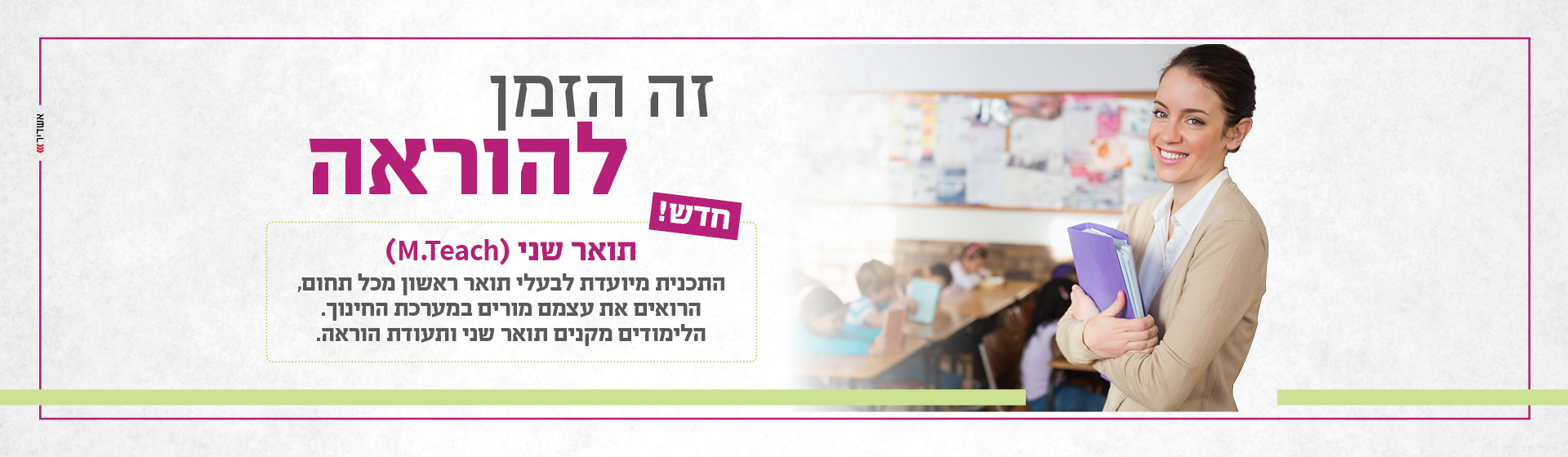 זה הזמן להוראה. חדש! תואר שני (M.Teach) התוכנית מיועדת לבעלי תואר ראשון מכל תחום, הרואים את עצמם מורים במערכת החינוך